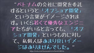 “ベトナムの会社に開発を委託
するというと「オフショア開発」
という言葉がイメージされま
す。いくら若くて優秀なエンジニ
アたちがいると言っても、「オフ
ショア開発」というものに対し
て、私個人はあまり良いイメー
ジはありませんでした。”
https://note.com/kuranuki/n/n59e42193b10e
 