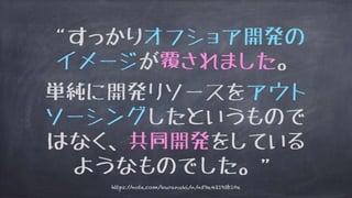 “すっかりオフショア開発の
イメージが覆されました。
単純に開発リソースをアウト
ソーシングしたというもので
はなく、共同開発をしている
ようなものでした。”
https://note.com/kuranuki/n/n59e42193b10e
 