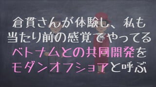 倉貫さんが体験し、私も
当たり前の感覚でやってる
ベトナムとの共同開発を
モダンオフショアと呼ぶ
 
