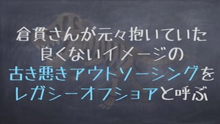 倉貫さんが元々抱いていた
良くないイメージの
古き悪きアウトソーシングを
レガシーオフショアと呼ぶ
 