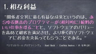 1.相互利益
“関係者全員に最も有益な成果というのは、あ
らゆる拠点のプログラマーが(相対的に)給料の
いい仕事をすることと、ソフトウェアのバリュー
を高めて顧客を満足させ、より多くのソフトウェ
アにお金を支払ってもらうことである。”
『エクストリームプログラミング』 - Kent Beck ・ Cynthia Andres / 角 征典(訳)
 