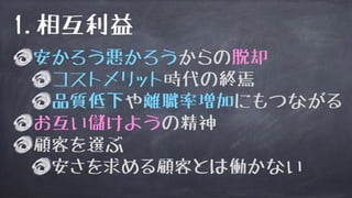 安かろう悪かろうからの脱却
コストメリット時代の終焉
品質低下や離職率増加にもつながる
お互い儲けようの精神
顧客を選ぶ
安さを求める顧客とは働かない
1.相互利益
 