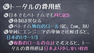 トータルの費用感
日本でもベトナムでも同じQCD
体制は異なる
ベトナム独自のロール(QC、Com、BA)
単純にエンジニアの単価で比較すると、
日本の1/2〜1/3
複数のロールの合計で考えると、トー
タルの費用感は日本より少し安い程度
 