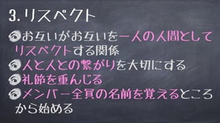 お互いがお互いを一人の人間として
リスペクトする関係
人と人との繋がりを大切にする
礼節を重んじる
メンバー全員の名前を覚えるところ
から始める
3.リスペクト
 