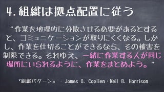 4.組織は拠点配置に従う
“作業を地理的に分散させる必要があるとする
と、コミュニケーションが取りにくくなる。しか
し、作業を仕切ることができるなら、その被害を
制限できる。それゆえ、一緒に作業する人が同じ
場所にいられるように、作業をまとめよう。”
『組織パターン』 - James O. Coplien・Neil B. Harrison
 