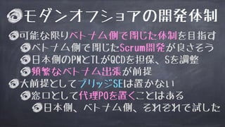 モダンオフショアの開発体制
可能な限りベトナム側で閉じた体制を目指す
ベトナム側で閉じたScrum開発が良さそう
日本側のPMとTLがQCDを担保、Sを調整
頻繁なベトナム出張が前提
大前提としてブリッジSEは置かない
窓口として代理POを置くことはある
日本側、ベトナム側、それぞれで試した
 