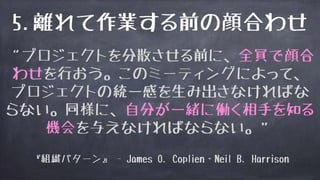 5.離れて作業する前の顔合わせ
“プロジェクトを分散させる前に、全員で顔合
わせを行おう。このミーティングによって、
プロジェクトの統一感を生み出さなければな
らない。同様に、自分が一緒に働く相手を知る
機会を与えなければならない。”
『組織パターン』 - James O. Coplien・Neil B. Harrison
 