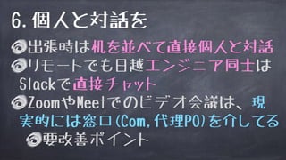出張時は机を並べて直接個人と対話
リモートでも日越エンジニア同士は
Slackで直接チャット
ZoomやMeetでのビデオ会議は、現
実的には窓口(Com,代理PO)を介してる
要改善ポイント
6.個人と対話を
 