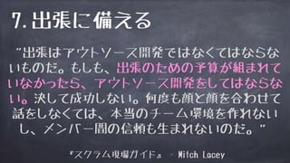 “出張はアウトソース開発ではなくてはならな
いものだ。もしも、出張のための予算が組まれて
いなかったら、アウトソース開発をしてはならな
い。決して成功しない。何度も顔と顔を合わせて
話をしなくては、本当のチーム環境を作れない
し、メンバー間の信頼も生まれないのだ。”
『スクラム現場ガイド』 - Mitch Lacey
7.出張に備える
 