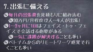 毎月の出張費を見積もりに組み込む
30万円/月程度(2人〜4人が出張)
1〜2ヶ月に1回はフェイス・トゥ・フェ
イスで会話する必要がある
一気に課題が解決することも多い
ベトナムからのリモートワーク感覚で行
くことも多い
7.出張に備える
 