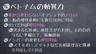 ベトナムの動員力
昔から変わらないオフショアのメリット
二桁の増員依頼にも数日以内に対応
空いてれば即日対応
決まると迅速に席替えが行われ、その日の
うちに準備完了、稼働開始
メンバーの変更も即日対応
スキルのミスマッチなどを相談すると爆速
で対応してくれる
 