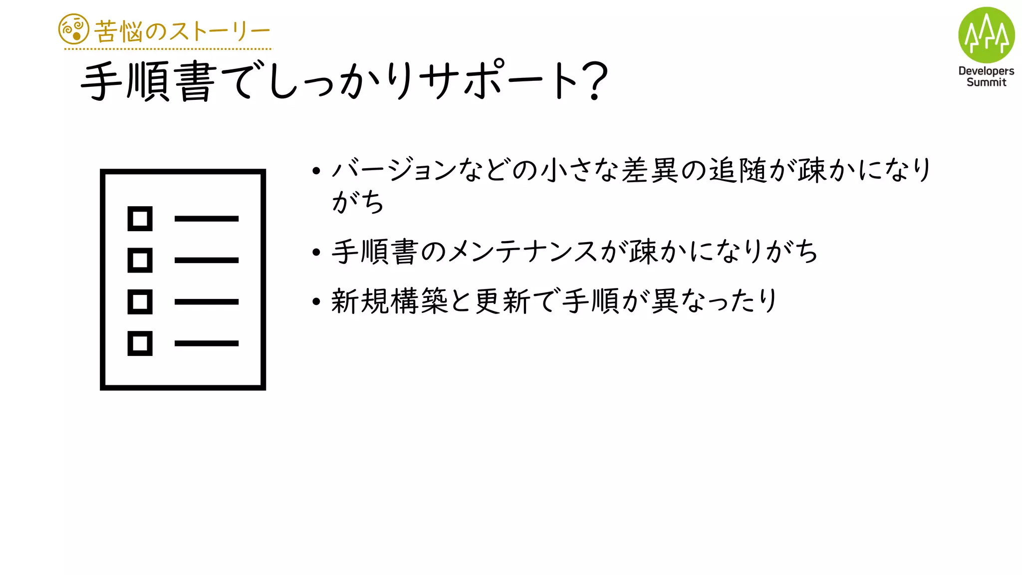 苦悩のストーリー
手順書でしっかりサポート？
• バージョンなどの小さな差異の追随が疎かになり
がち
• 手順書のメンテナンスが疎かになりがち
• 新規構築と更新で手順が異なったり
 
