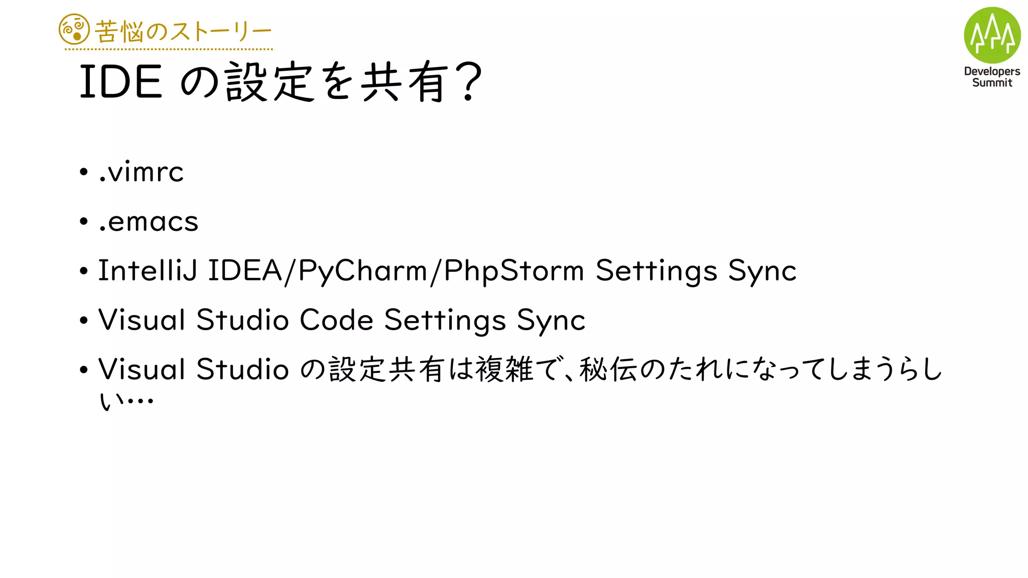 苦悩のストーリー
IDE の設定を共有？
• .vimrc
• .emacs
• IntelliJ IDEA/PyCharm/PhpStorm Settings Sync
• Visual Studio Code Settings Sync
• Visual Studio の設定共有は複雑で、秘伝のたれになってしまうらし
い…
 