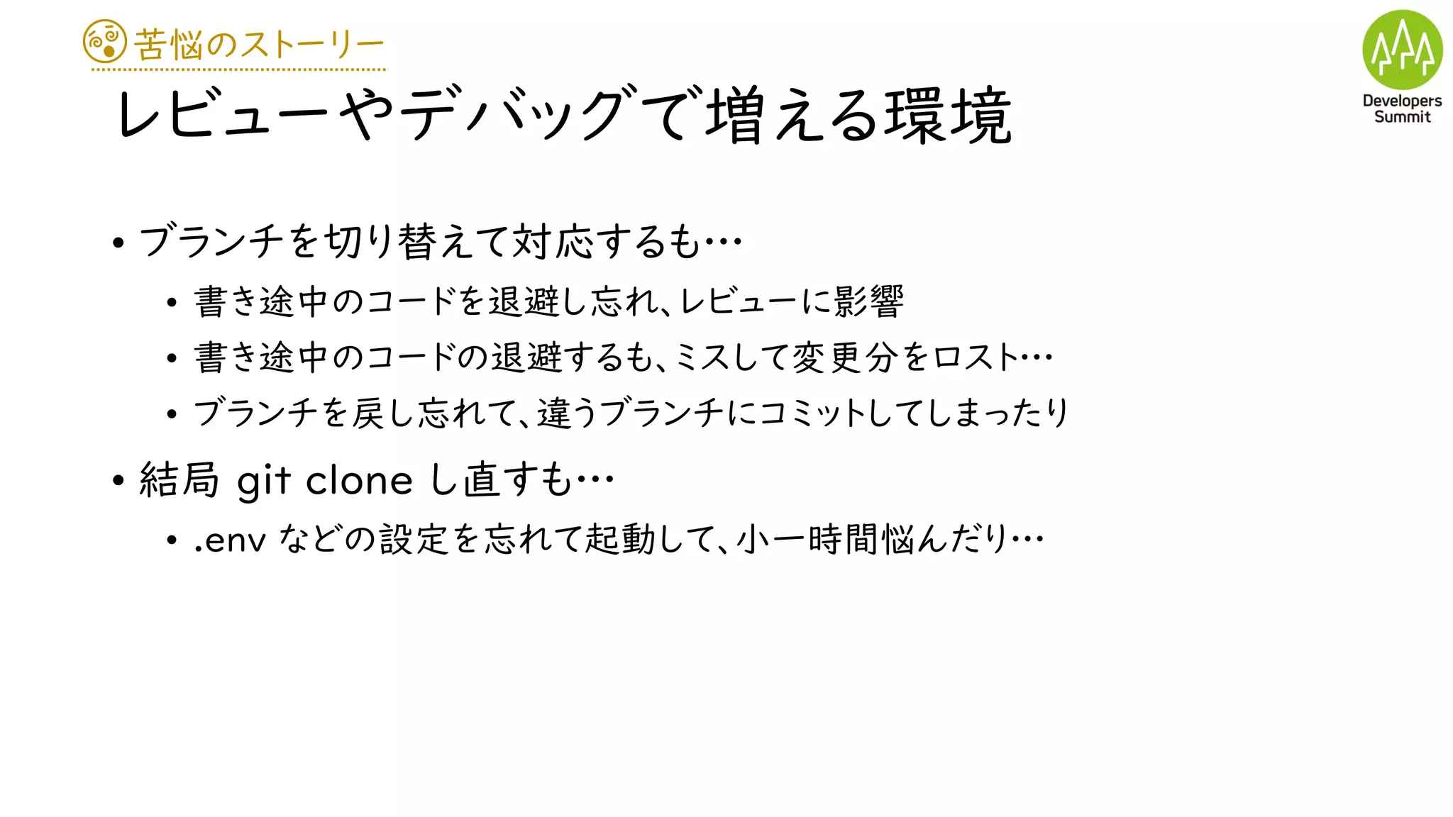 苦悩のストーリー
レビューやデバッグで増える環境
• ブランチを切り替えて対応するも…
• 書き途中のコードを退避し忘れ、レビューに影響
• 書き途中のコードの退避するも、ミスして変更分をロスト…
• ブランチを戻し忘れて、違うブランチにコミットしてしまったり
• 結局 git clone し直すも…
• .env などの設定を忘れて起動して、小一時間悩んだり…
 