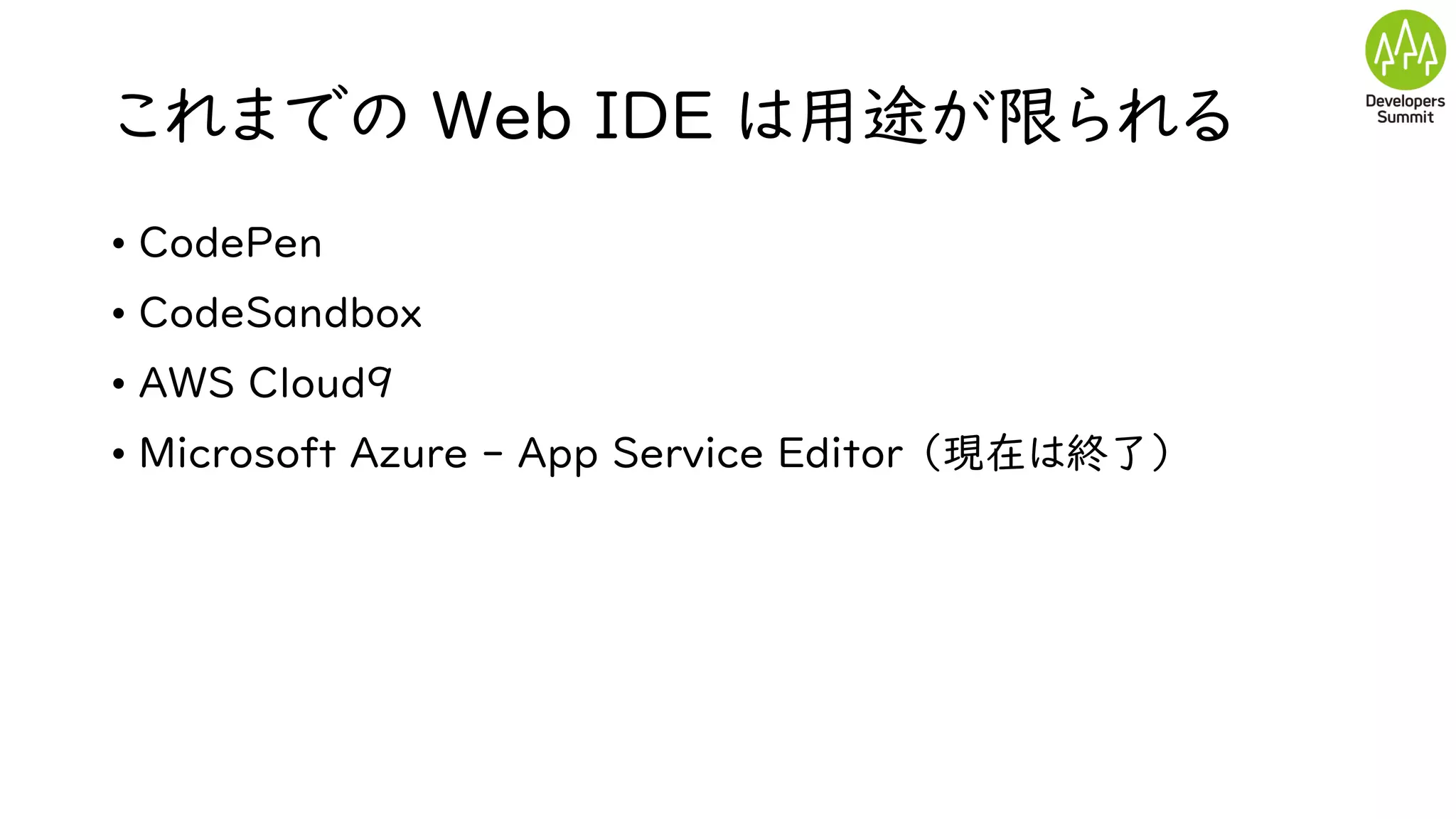 これまでの Web IDE は用途が限られる
• CodePen
• CodeSandbox
• AWS Cloud9
• Microsoft Azure - App Service Editor （現在は終了）
 