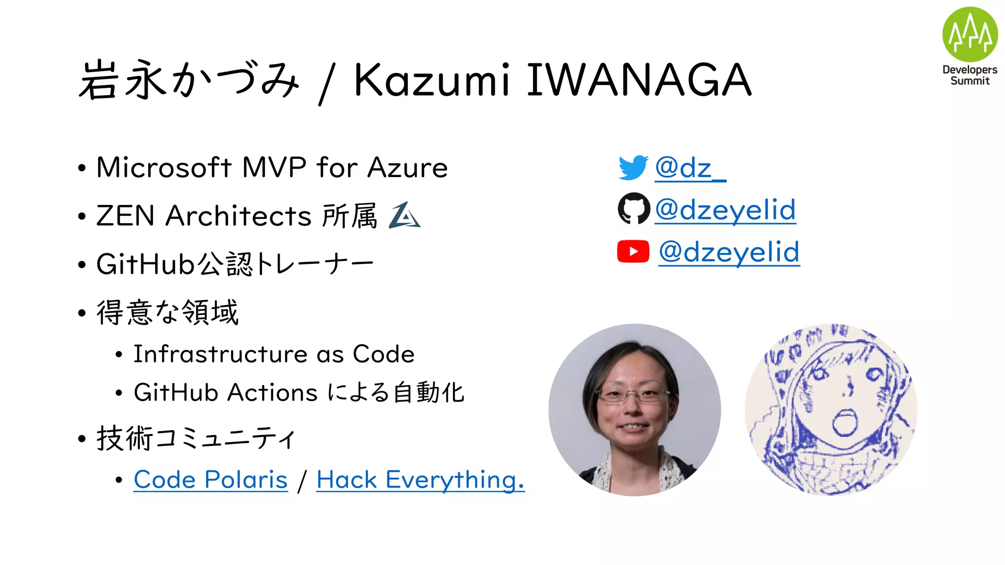 岩永かづみ / Kazumi IWANAGA
• Microsoft MVP for Azure
• ZEN Architects 所属
• GitHub公認トレーナー
• 得意な領域
• Infrastructure as Code
• GitHub Actions による自動化
• 技術コミュニティ
• Code Polaris / Hack Everything.
• @dz_
• @dzeyelid
• @dzeyelid
 
