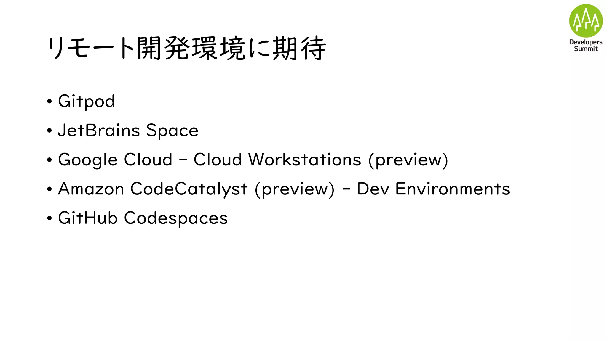 リモート開発環境に期待
• Gitpod
• JetBrains Space
• Google Cloud - Cloud Workstations (preview)
• Amazon CodeCatalyst (preview) - Dev Environments
• GitHub Codespaces
 