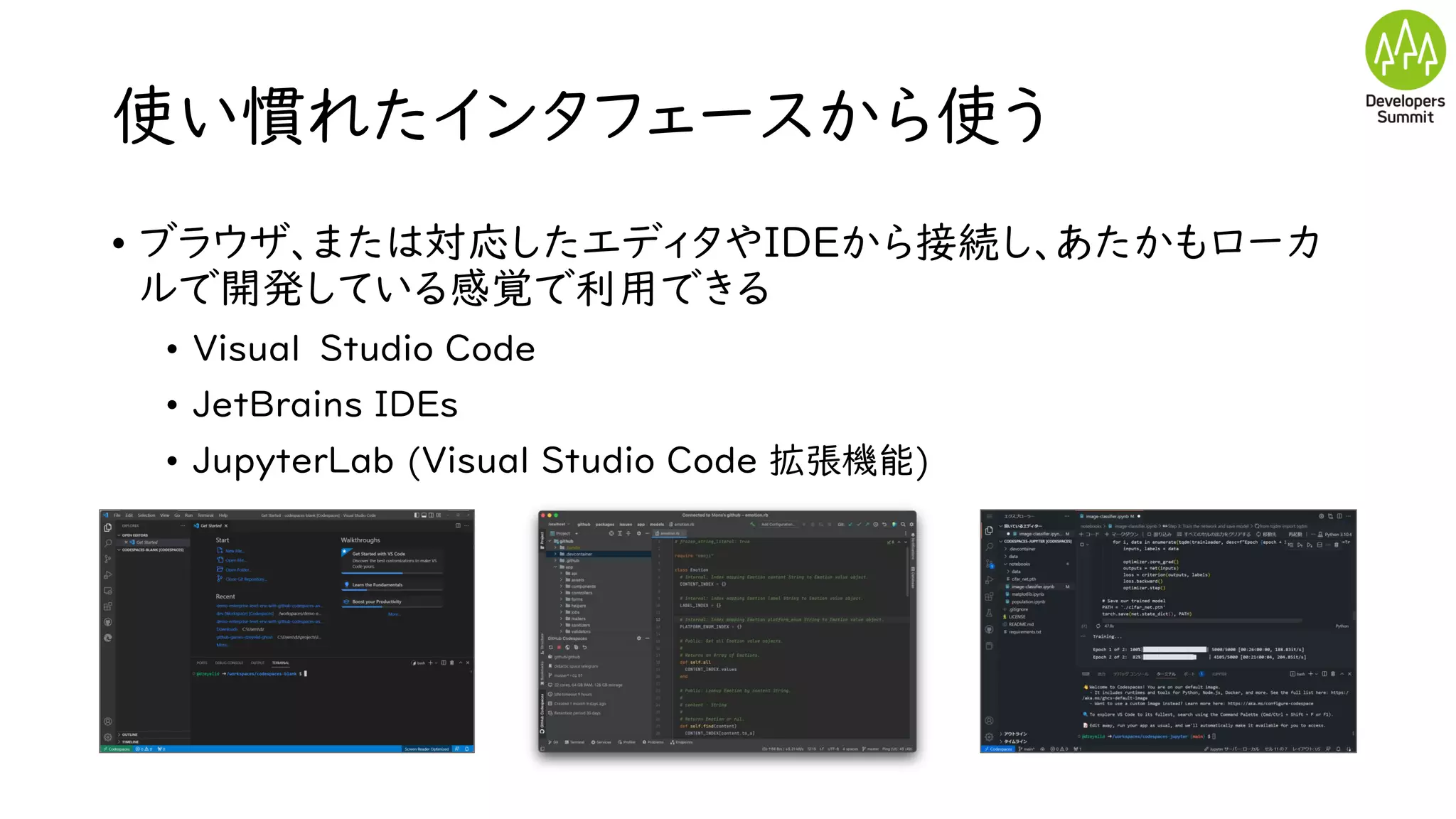 使い慣れたインタフェースから使う
• ブラウザ、または対応したエディタやIDEから接続し、あたかもローカ
ルで開発している感覚で利用できる
• Visual Studio Code
• JetBrains IDEs
• JupyterLab (Visual Studio Code 拡張機能)
 