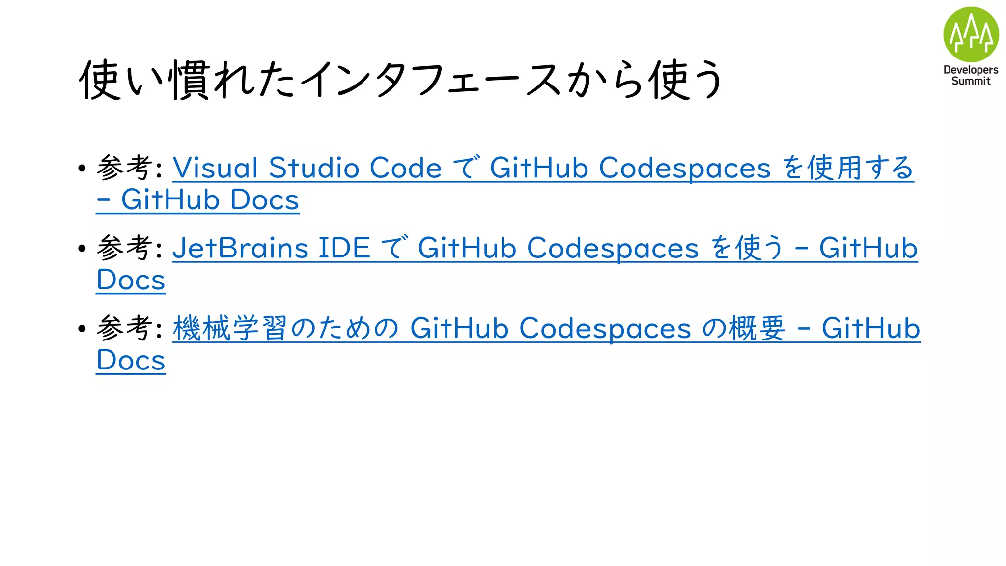 使い慣れたインタフェースから使う
• 参考: Visual Studio Code で GitHub Codespaces を使用する
- GitHub Docs
• 参考: JetBrains IDE で GitHub Codespaces を使う - GitHub
Docs
• 参考: 機械学習のための GitHub Codespaces の概要 - GitHub
Docs
 