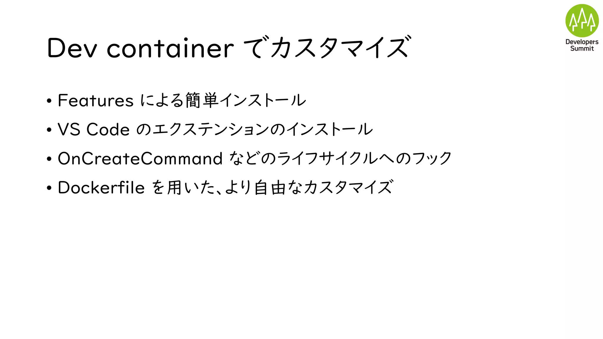 Dev container でカスタマイズ
• Features による簡単インストール
• VS Code のエクステンションのインストール
• OnCreateCommand などのライフサイクルへのフック
• Dockerfile を用いた、より自由なカスタマイズ
 