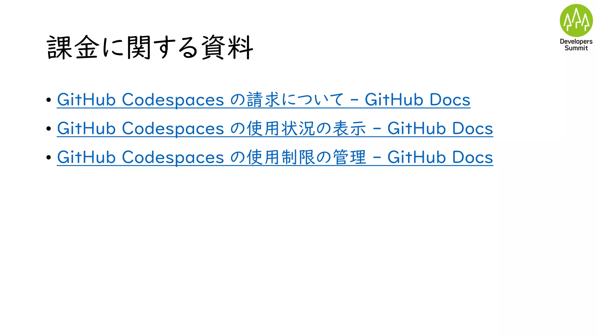 課金に関する資料
• GitHub Codespaces の請求について - GitHub Docs
• GitHub Codespaces の使用状況の表示 - GitHub Docs
• GitHub Codespaces の使用制限の管理 - GitHub Docs
 