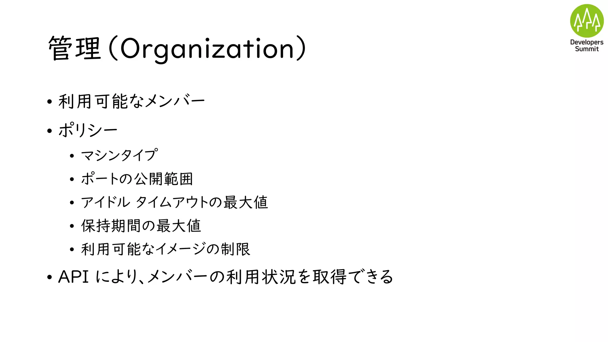 管理（Organization）
• 利用可能なメンバー
• ポリシー
• マシンタイプ
• ポートの公開範囲
• アイドル タイムアウトの最大値
• 保持期間の最大値
• 利用可能なイメージの制限
• API により、メンバーの利用状況を取得できる
 