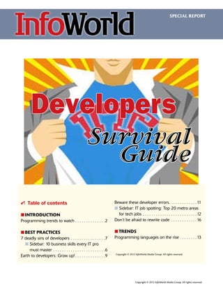 SPECIAL REPORT

Developers
Survival
Guide
i Table of contents
፛፛
INTRODUCTION
Programming trends to watch.  .  .  .  .  .  .  .  .  .  .  .  .  . 2
፛፛
BEST PRACTICES
7 deadly sins of developers.  .  .  .  .  .  .  .  .  .  .  .  .  .  .  . 7
  n Sidebar: 10 business skills every IT pro

must master.  .  .  .  .  .  .  .  .  .  .  .  .  .  .  .  .  .  .  .  .  .  .  . 6
Earth to developers: Grow up!.  .  .  .  .  .  .  .  .  .  .  .  .  . 9

Beware these developer errors  .  .  .  .  .  .  .  .  .  .  . 11
. .
n Sidebar: IT job spotting: Top 20 metro areas

for tech jobs.  .  .  .  .  .  .  .  .  .  .  .  .  .  .  .  .  .  .  .  .  .  .  .  . 12
Don’t be afraid to rewrite code .  .  .  .  .  .  .  .  .  .  .  . 16
፛፛
TRENDS
Programming languages on the rise.  .  .  .  .  .  .  . 13

Copyright © 2012 InfoWorld Media Group. All rights reserved.

Copyright © 2012 InfoWorld Media Group. All rights reserved.

 