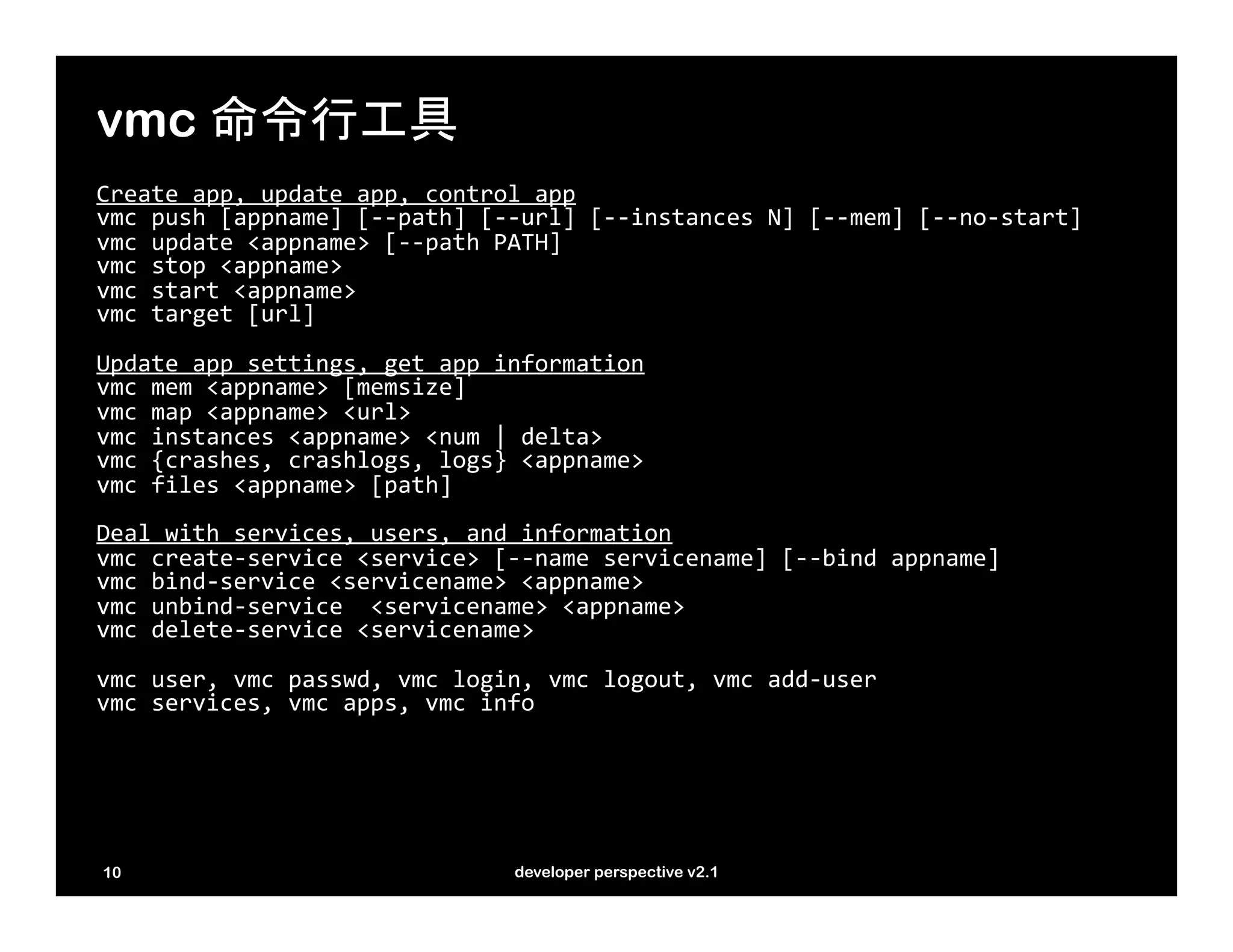 vmc 命令行工具
Create	
  app,	
  update	
  app,	
  control	
  app	
  
vmc	
  push	
  [appname]	
  [-­‐-­‐path]	
  [-­‐-­‐url]	
  [-­‐-­‐instances	
  N]	
  [-­‐-­‐mem]	
  [-­‐-­‐no-­‐start]	
  
vmc	
  update	
  <appname>	
  [-­‐-­‐path	
  PATH]	
  
vmc	
  stop	
  <appname>	
  
vmc	
  start	
  <appname>	
  
vmc	
  target	
  [url]	
  
	
  
Update	
  app	
  settings,	
  get	
  app	
  information	
  
vmc	
  mem	
  <appname>	
  [memsize]	
  
vmc	
  map	
  <appname>	
  <url>	
  
vmc	
  instances	
  <appname>	
  <num	
  |	
  delta>	
  
vmc	
  {crashes,	
  crashlogs,	
  logs}	
  <appname>	
  
vmc	
  files	
  <appname>	
  [path]	
  
	
  
Deal	
  with	
  services,	
  users,	
  and	
  information	
  
vmc	
  create-­‐service	
  <service>	
  [-­‐-­‐name	
  servicename]	
  [-­‐-­‐bind	
  appname]	
  
vmc	
  bind-­‐service	
  <servicename>	
  <appname>	
  
vmc	
  unbind-­‐service	
  	
  <servicename>	
  <appname>	
  
vmc	
  delete-­‐service	
  <servicename>	
  
	
  
vmc	
  user,	
  vmc	
  passwd,	
  vmc	
  login,	
  vmc	
  logout,	
  vmc	
  add-­‐user	
  
vmc	
  services,	
  vmc	
  apps,	
  vmc	
  info	
  




10                                                 developer perspective v2.1
 