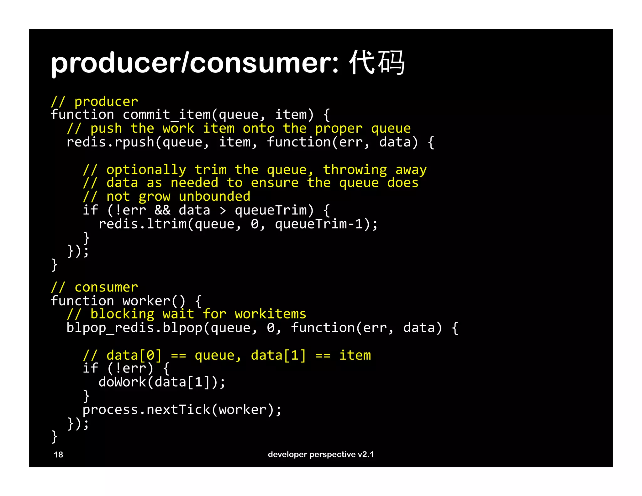 producer/consumer: 代码
//	
  producer	
  
function	
  commit_item(queue,	
  item)	
  {	
  
	
  	
  //	
  push	
  the	
  work	
  item	
  onto	
  the	
  proper	
  queue	
  	
  
	
  	
  redis.rpush(queue,	
  item,	
  function(err,	
  data)	
  {	
  
	
  
	
  	
  	
  	
  //	
  optionally	
  trim	
  the	
  queue,	
  throwing	
  away	
  
	
  	
  	
  	
  //	
  data	
  as	
  needed	
  to	
  ensure	
  the	
  queue	
  does	
  
	
  	
  	
  	
  //	
  not	
  grow	
  unbounded	
  
	
  	
  	
  	
  if	
  (!err	
  &&	
  data	
  >	
  queueTrim)	
  {	
  
	
  	
  	
  	
  	
  	
  redis.ltrim(queue,	
  0,	
  queueTrim-­‐1);	
  
	
  	
  	
  	
  }	
  	
  	
  	
  
	
  	
  });	
  
}	
  
	
  

//	
  consumer	
  
function	
  worker()	
  {	
  
	
  	
  //	
  blocking	
  wait	
  for	
  workitems	
  
	
  	
  blpop_redis.blpop(queue,	
  0,	
  function(err,	
  data)	
  {	
  
	
  	
  	
  	
  	
  
	
  	
  	
  	
  //	
  data[0]	
  ==	
  queue,	
  data[1]	
  ==	
  item	
  
	
  	
  	
  	
  if	
  (!err)	
  {	
  
	
  	
  	
  	
  	
  	
  doWork(data[1]);	
  
	
  	
  	
  	
  }	
  
	
  	
  	
  	
  process.nextTick(worker);	
  	
  	
  	
  
	
  	
  });	
  
}	
  
	
  
  18                                               developer perspective v2.1
 