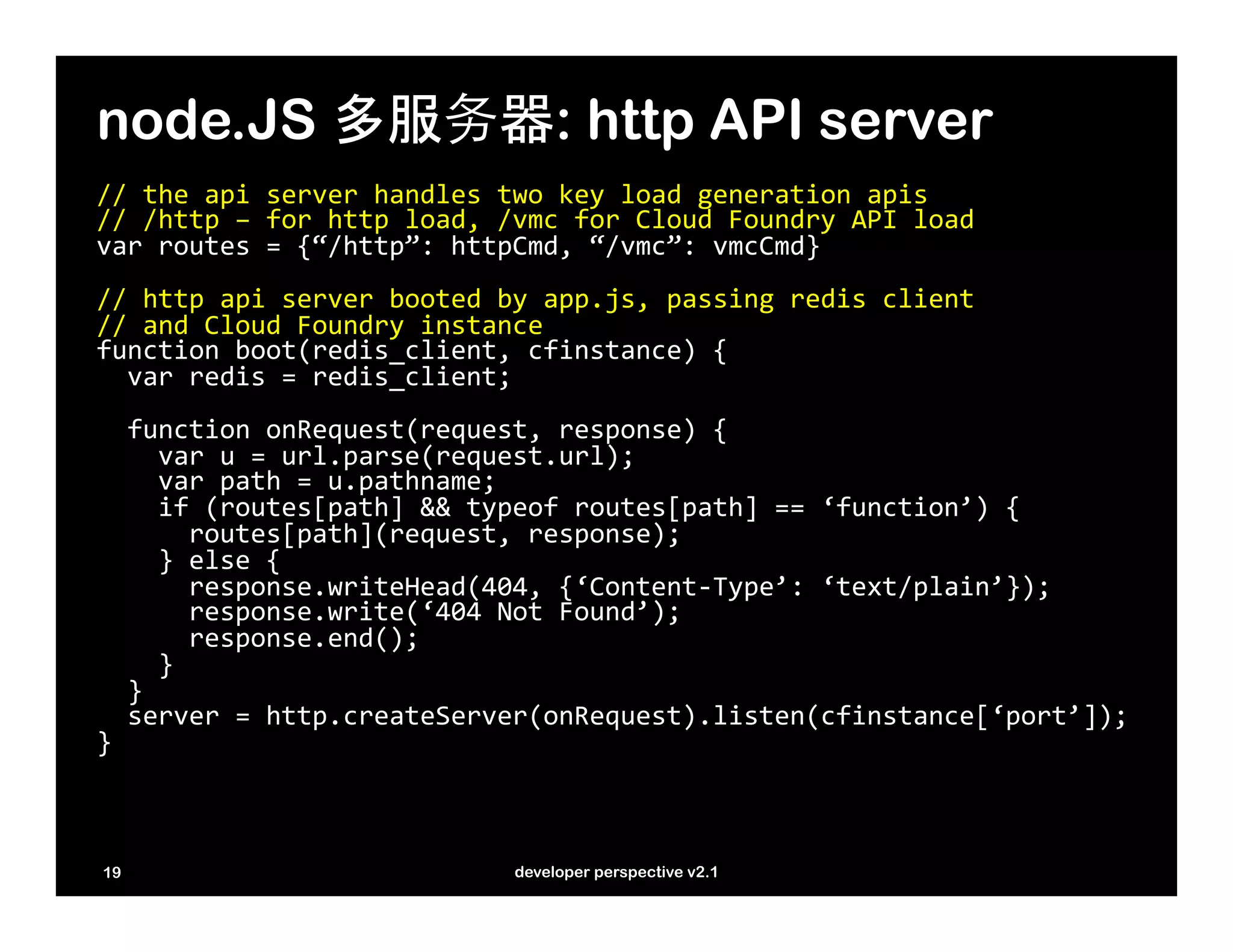 node.JS 多服务器: http API server
//	
  the	
  api	
  server	
  handles	
  two	
  key	
  load	
  generation	
  apis	
  
//	
  /http	
  –	
  for	
  http	
  load,	
  /vmc	
  for	
  Cloud	
  Foundry	
  API	
  load	
  
var	
  routes	
  =	
  {“/http”:	
  httpCmd,	
  “/vmc”:	
  vmcCmd}	
  
	
  
//	
  http	
  api	
  server	
  booted	
  by	
  app.js,	
  passing	
  redis	
  client	
  
//	
  and	
  Cloud	
  Foundry	
  instance	
  	
  
function	
  boot(redis_client,	
  cfinstance)	
  {	
  
	
  	
  var	
  redis	
  =	
  redis_client;	
  
	
  	
  	
  
	
  	
  function	
  onRequest(request,	
  response)	
  {	
  
	
  	
  	
  	
  var	
  u	
  =	
  url.parse(request.url);	
  
	
  	
  	
  	
  var	
  path	
  =	
  u.pathname;	
  
	
  	
  	
  	
  if	
  (routes[path]	
  &&	
  typeof	
  routes[path]	
  ==	
  ‘function’)	
  {	
  
	
  	
  	
  	
  	
  	
  routes[path](request,	
  response);	
  
	
  	
  	
  	
  }	
  else	
  {	
  
	
  	
  	
  	
  	
  	
  response.writeHead(404,	
  {‘Content-­‐Type’:	
  ‘text/plain’});	
  
	
  	
  	
  	
  	
  	
  response.write(‘404	
  Not	
  Found’);	
  
	
  	
  	
  	
  	
  	
  response.end();	
  
	
  	
  	
  	
  }	
  
	
  	
  }	
  
	
  	
  server	
  =	
  http.createServer(onRequest).listen(cfinstance[‘port’]);                   	
  
}	
  



19                                      developer perspective v2.1
 