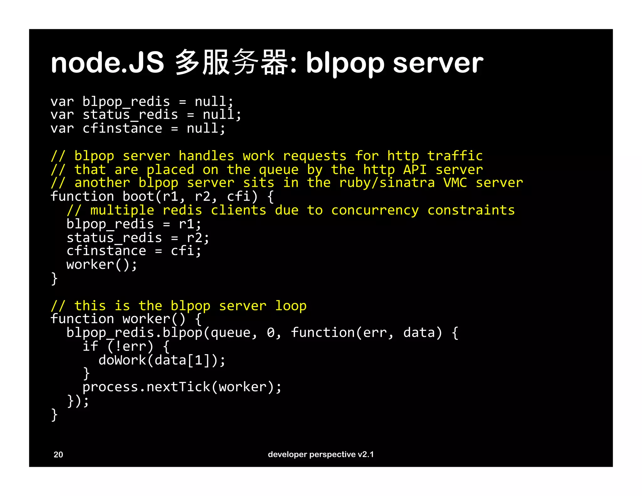 node.JS 多服务器: blpop server
var	
  blpop_redis	
  =	
  null;	
  
var	
  status_redis	
  =	
  null;	
  
var	
  cfinstance	
  =	
  null;	
  
	
  
//	
  blpop	
  server	
  handles	
  work	
  requests	
  for	
  http	
  traffic	
  
//	
  that	
  are	
  placed	
  on	
  the	
  queue	
  by	
  the	
  http	
  API	
  server	
  
//	
  another	
  blpop	
  server	
  sits	
  in	
  the	
  ruby/sinatra	
  VMC	
  server	
  
function	
  boot(r1,	
  r2,	
  cfi)	
  {	
  
	
  	
  //	
  multiple	
  redis	
  clients	
  due	
  to	
  concurrency	
  constraints	
  
	
  	
  blpop_redis	
  =	
  r1;	
  
	
  	
  status_redis	
  =	
  r2;	
  
	
  	
  cfinstance	
  =	
  cfi;	
  
	
  	
  worker();	
  
}	
  
	
  
//	
  this	
  is	
  the	
  blpop	
  server	
  loop	
  
function	
  worker()	
  {	
  
	
  	
  blpop_redis.blpop(queue,	
  0,	
  function(err,	
  data)	
  {	
  
	
  	
  	
  	
  if	
  (!err)	
  {	
  
	
  	
  	
  	
  	
  	
  doWork(data[1]);	
  
	
  	
  	
  	
  }	
  
	
  	
  	
  	
  process.nextTick(worker);	
  	
  	
  	
  
	
  	
  });	
  
}	
  
	
  
20                                       developer perspective v2.1
 