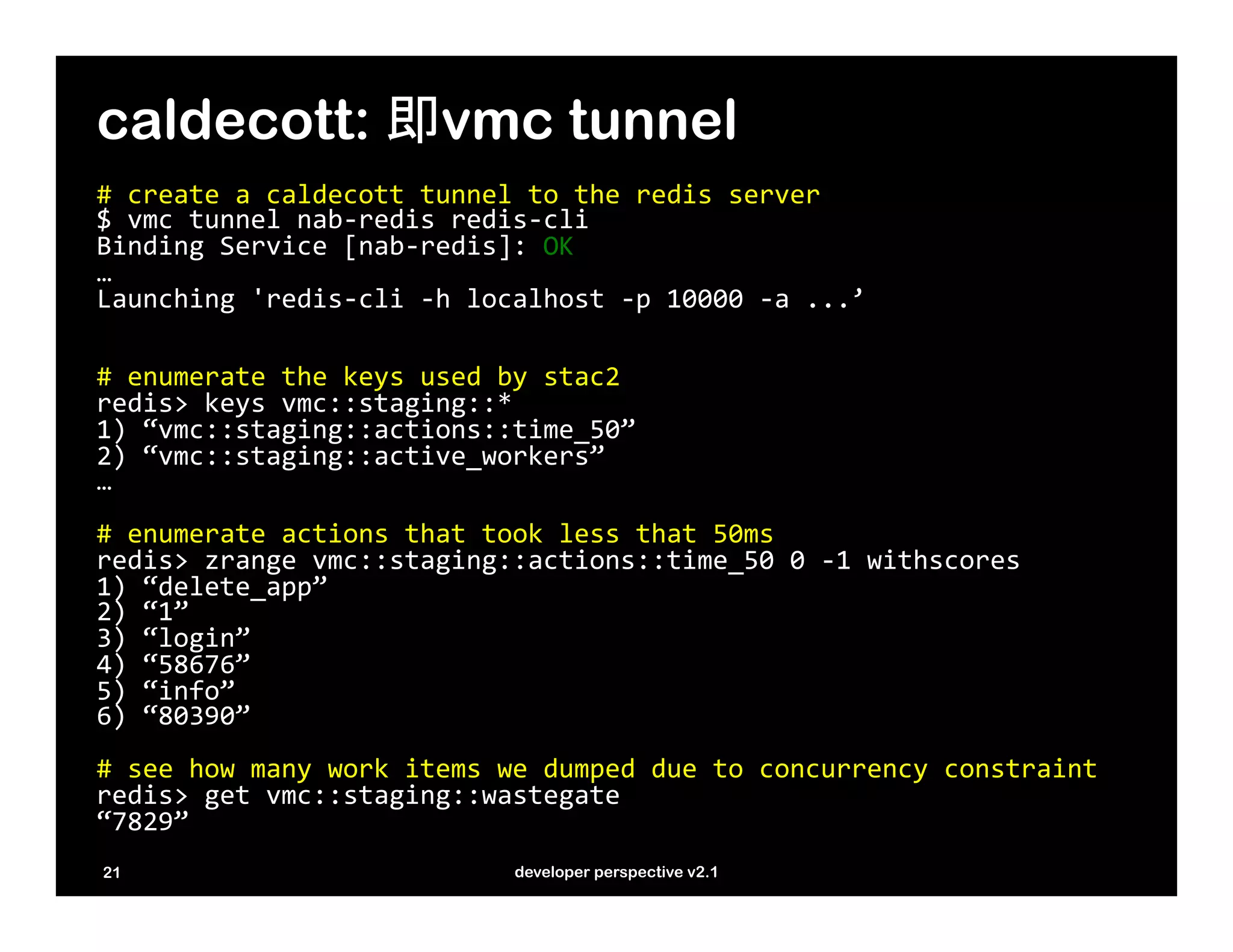caldecott: 即vmc tunnel
#	
  create	
  a	
  caldecott	
  tunnel	
  to	
  the	
  redis	
  server	
  
$	
  vmc	
  tunnel	
  nab-­‐redis	
  redis-­‐cli	
  
Binding	
  Service	
  [nab-­‐redis]:	
  OK	
  
…	
  
Launching	
  'redis-­‐cli	
  -­‐h	
  localhost	
  -­‐p	
  10000	
  -­‐a	
  ...’	
  
	
  	
  
	
  
#	
  enumerate	
  the	
  keys	
  used	
  by	
  stac2	
  
redis>	
  keys	
  vmc::staging::*	
  
1)	
  “vmc::staging::actions::time_50”	
  
2)	
  “vmc::staging::active_workers”	
  
…	
  
	
  
#	
  enumerate	
  actions	
  that	
  took	
  less	
  that	
  50ms	
  
redis>	
  zrange	
  vmc::staging::actions::time_50	
  0	
  -­‐1	
  withscores	
  
1)	
  “delete_app”	
  
2)	
  “1”	
  
3)	
  “login”	
  
4)	
  “58676”	
  
5)	
  “info”	
  
6)	
  “80390”	
  
	
  
#	
  see	
  how	
  many	
  work	
  items	
  we	
  dumped	
  due	
  to	
  concurrency	
  constraint	
  
redis>	
  get	
  vmc::staging::wastegate	
  
“7829”	
  
	
  
	
  
  21                                         developer perspective v2.1
 