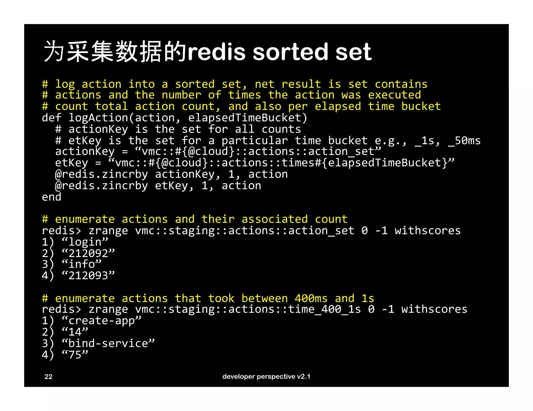 为采集数据的redis sorted set
#	
  log	
  action	
  into	
  a	
  sorted	
  set,	
  net	
  result	
  is	
  set	
  contains	
  
#	
  actions	
  and	
  the	
  number	
  of	
  times	
  the	
  action	
  was	
  executed	
  
#	
  count	
  total	
  action	
  count,	
  and	
  also	
  per	
  elapsed	
  time	
  bucket	
  
def	
  logAction(action,	
  elapsedTimeBucket)	
  	
  
	
  	
  #	
  actionKey	
  is	
  the	
  set	
  for	
  all	
  counts	
  
	
  	
  #	
  etKey	
  is	
  the	
  set	
  for	
  a	
  particular	
  time	
  bucket	
  e.g.,	
  _1s,	
  _50ms	
  
	
  	
  actionKey	
  =	
  “vmc::#{@cloud}::actions::action_set”	
  
	
  	
  etKey	
  =	
  “vmc::#{@cloud}::actions::times#{elapsedTimeBucket}”	
  
	
  	
  @redis.zincrby	
  actionKey,	
  1,	
  action	
  
	
  	
  @redis.zincrby	
  etKey,	
  1,	
  action	
  
end	
  
	
  
#	
  enumerate	
  actions	
  and	
  their	
  associated	
  count	
  
redis>	
  zrange	
  vmc::staging::actions::action_set	
  0	
  -­‐1	
  withscores	
  
1)	
  “login”	
  
2)	
  “212092”	
  
3)	
  “info”	
  
4)	
  “212093”	
  
	
  
#	
  enumerate	
  actions	
  that	
  took	
  between	
  400ms	
  and	
  1s	
  
redis>	
  zrange	
  vmc::staging::actions::time_400_1s	
  0	
  -­‐1	
  withscores	
  
1)	
  “create-­‐app”	
  
2)	
  “14”	
  
3)	
  “bind-­‐service”	
  
4)	
  “75”	
  
	
  
22                                           developer perspective v2.1
 