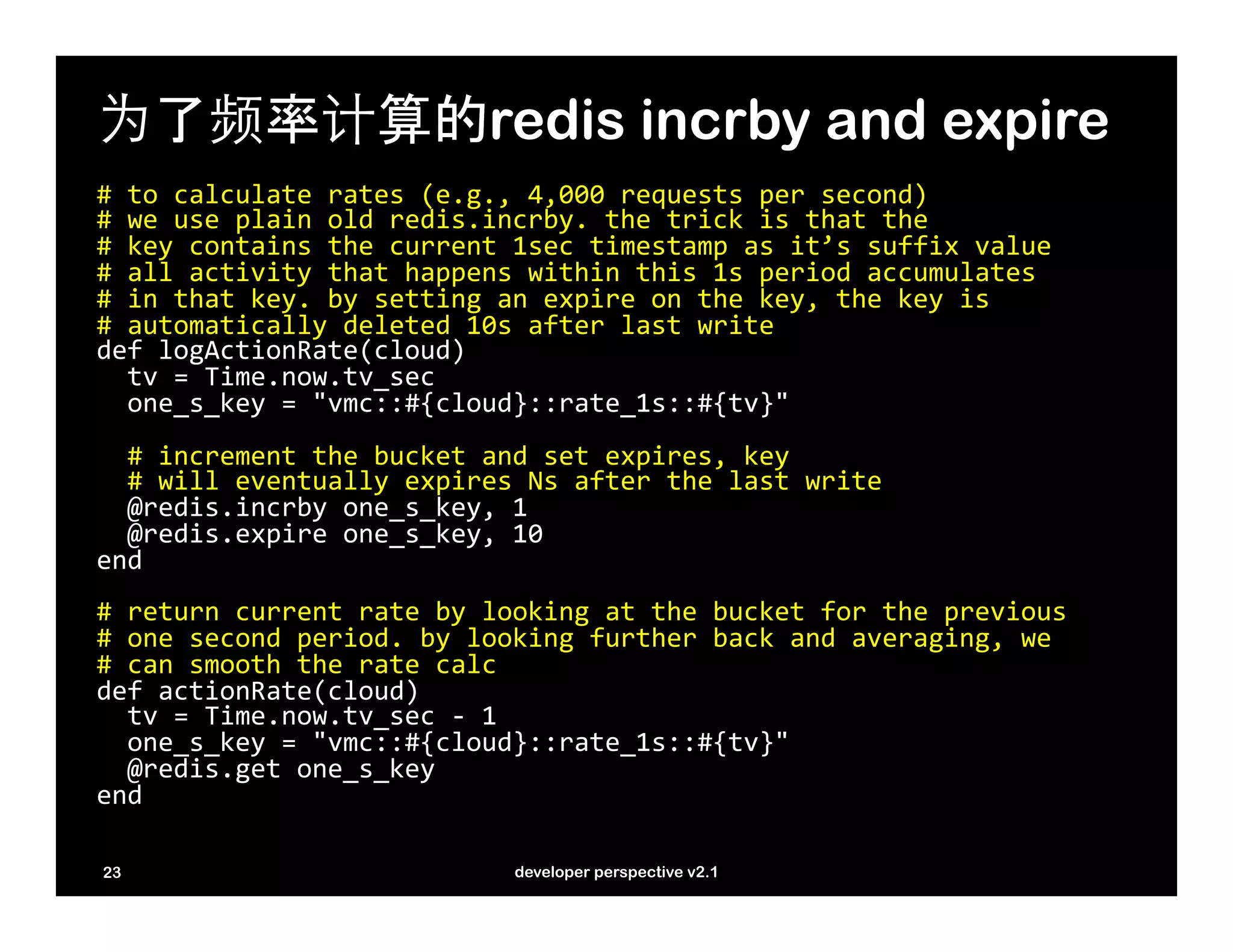 为了频率计算的redis incrby and expire
#	
  to	
  calculate	
  rates	
  (e.g.,	
  4,000	
  requests	
  per	
  second)	
  
#	
  we	
  use	
  plain	
  old	
  redis.incrby.	
  the	
  trick	
  is	
  that	
  the	
  	
  
#	
  key	
  contains	
  the	
  current	
  1sec	
  timestamp	
  as	
  it’s	
  suffix	
  value	
  
#	
  all	
  activity	
  that	
  happens	
  within	
  this	
  1s	
  period	
  accumulates	
  
#	
  in	
  that	
  key.	
  by	
  setting	
  an	
  expire	
  on	
  the	
  key,	
  the	
  key	
  is	
  	
  
#	
  automatically	
  deleted	
  10s	
  after	
  last	
  write	
  
def	
  logActionRate(cloud)	
  
	
  	
  tv	
  =	
  Time.now.tv_sec	
  
	
  	
  one_s_key	
  =	
  "vmc::#{cloud}::rate_1s::#{tv}"	
  
	
  
	
  	
  #	
  increment	
  the	
  bucket	
  and	
  set	
  expires,	
  key	
  
	
  	
  #	
  will	
  eventually	
  expires	
  Ns	
  after	
  the	
  last	
  write	
  
	
  	
  @redis.incrby	
  one_s_key,	
  1	
  
	
  	
  @redis.expire	
  one_s_key,	
  10	
  
end	
  
	
  
#	
  return	
  current	
  rate	
  by	
  looking	
  at	
  the	
  bucket	
  for	
  the	
  previous	
  	
  
#	
  one	
  second	
  period.	
  by	
  looking	
  further	
  back	
  and	
  averaging,	
  we	
  	
  
#	
  can	
  smooth	
  the	
  rate	
  calc	
  
def	
  actionRate(cloud)	
  
	
  	
  tv	
  =	
  Time.now.tv_sec	
  -­‐	
  1	
  
	
  	
  one_s_key	
  =	
  "vmc::#{cloud}::rate_1s::#{tv}"	
  
	
  	
  @redis.get	
  one_s_key	
  
end	
  
	
  
23                                         developer perspective v2.1
 