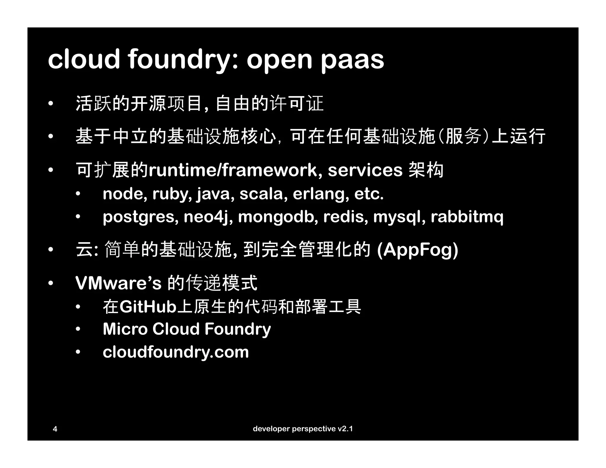 cloud foundry: open paas
•    活跃的开源项目, 自由的许可证
•    基于中立的基础设施核心，可在任何基础设施（服务）上运行
•    可扩展的runtime/framework, services 架构
     •    node, ruby, java, scala, erlang, etc.
     •    postgres, neo4j, mongodb, redis, mysql, rabbitmq
•    云: 简单的基础设施, 到完全管理化的 (AppFog)
•    VMware’s 的传递模式
     •    在GitHub上原生的代码和部署工具
     •    Micro Cloud Foundry
     •    cloudfoundry.com



 4                         developer perspective v2.1
 