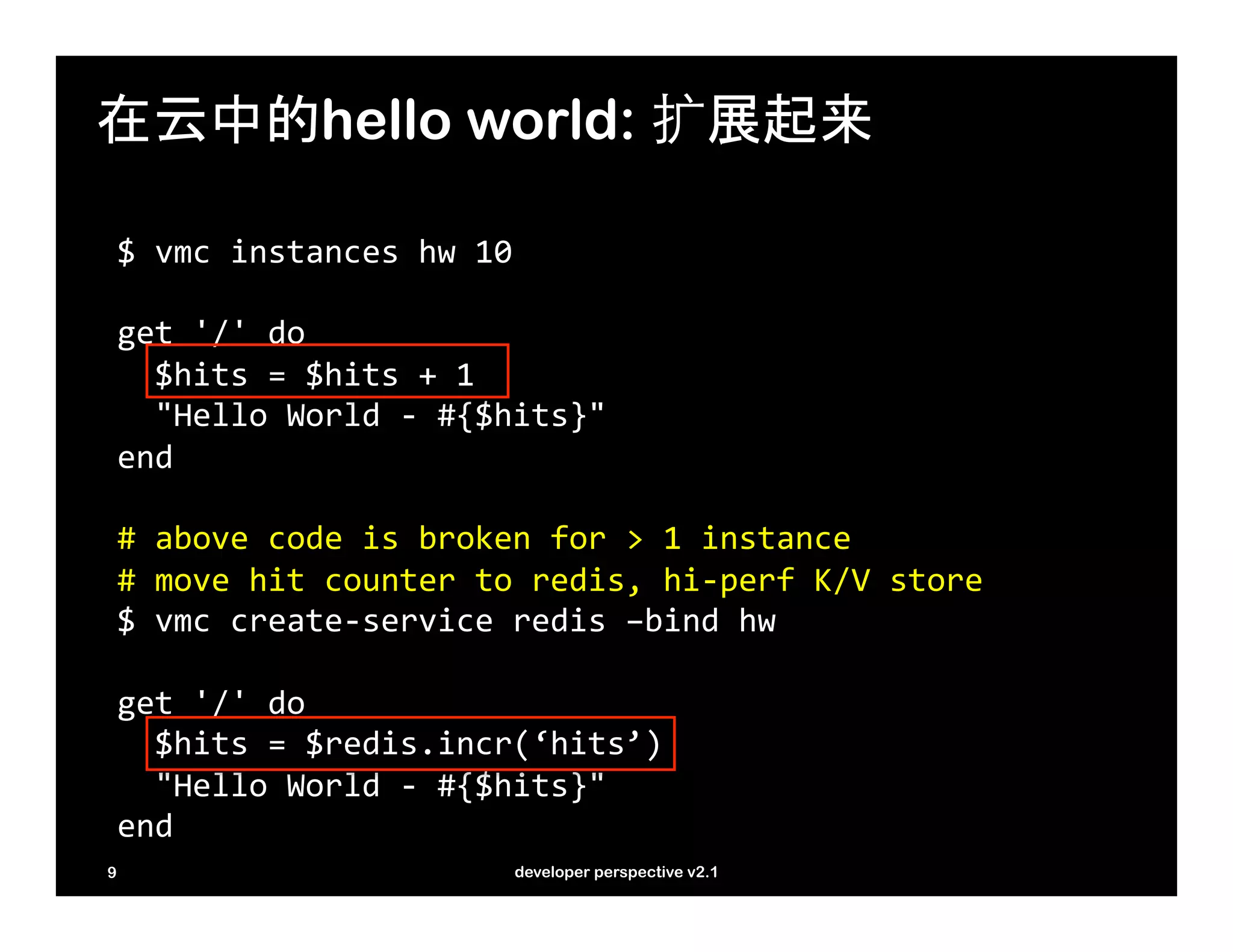 在云中的hello world: 扩展起来

    $	
  vmc	
  instances	
  hw	
  10	
  
    	
  
    get	
  '/'	
  do	
  
    	
  	
  $hits	
  =	
  $hits	
  +	
  1	
  
    	
  	
  "Hello	
  World	
  -­‐	
  #{$hits}"	
  
    end	
  
    	
  
    #	
  above	
  code	
  is	
  broken	
  for	
  >	
  1	
  instance	
  
    #	
  move	
  hit	
  counter	
  to	
  redis,	
  hi-­‐perf	
  K/V	
  store	
  
    $	
  vmc	
  create-­‐service	
  redis	
  –bind	
  hw	
  
    	
  
    get	
  '/'	
  do	
  
    	
  	
  $hits	
  =	
  $redis.incr(‘hits’)	
  
    	
  	
  "Hello	
  World	
  -­‐	
  #{$hits}"	
  
    end	
  
9                                     developer perspective v2.1
 