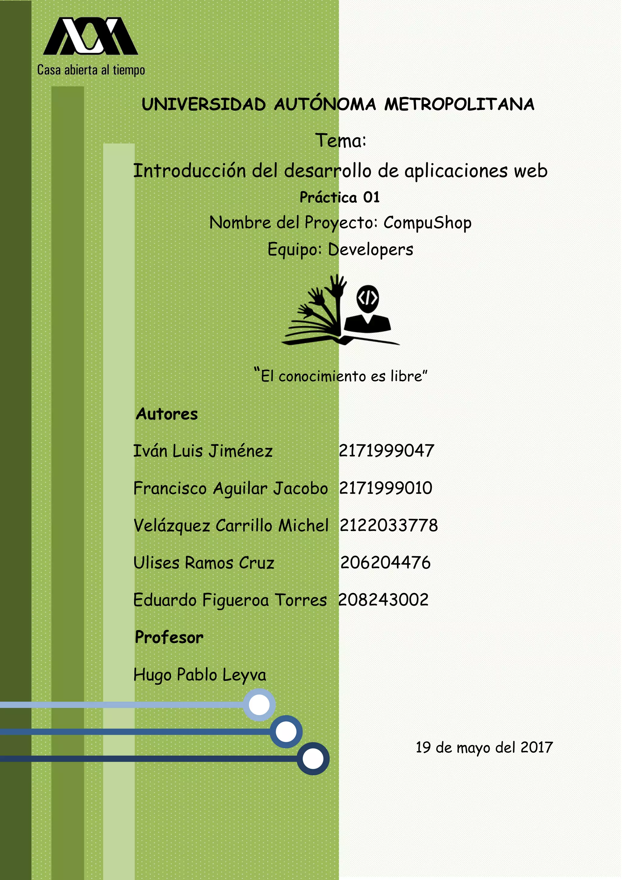 Tema:
Introducción del desarrollo de aplicaciones web
Práctica 01
Nombre del Proyecto: CompuShop
Equipo: Developers
“El conocimiento es libre”
Autores
Iván Luis Jiménez 2171999047
Francisco Aguilar Jacobo 2171999010
Velázquez Carrillo Michel 2122033778
Ulises Ramos Cruz 206204476
Eduardo Figueroa Torres 208243002
Profesor
Hugo Pablo Leyva
19 de mayo del 2017
UNIVERSIDAD AUTÓNOMA METROPOLITANA
 