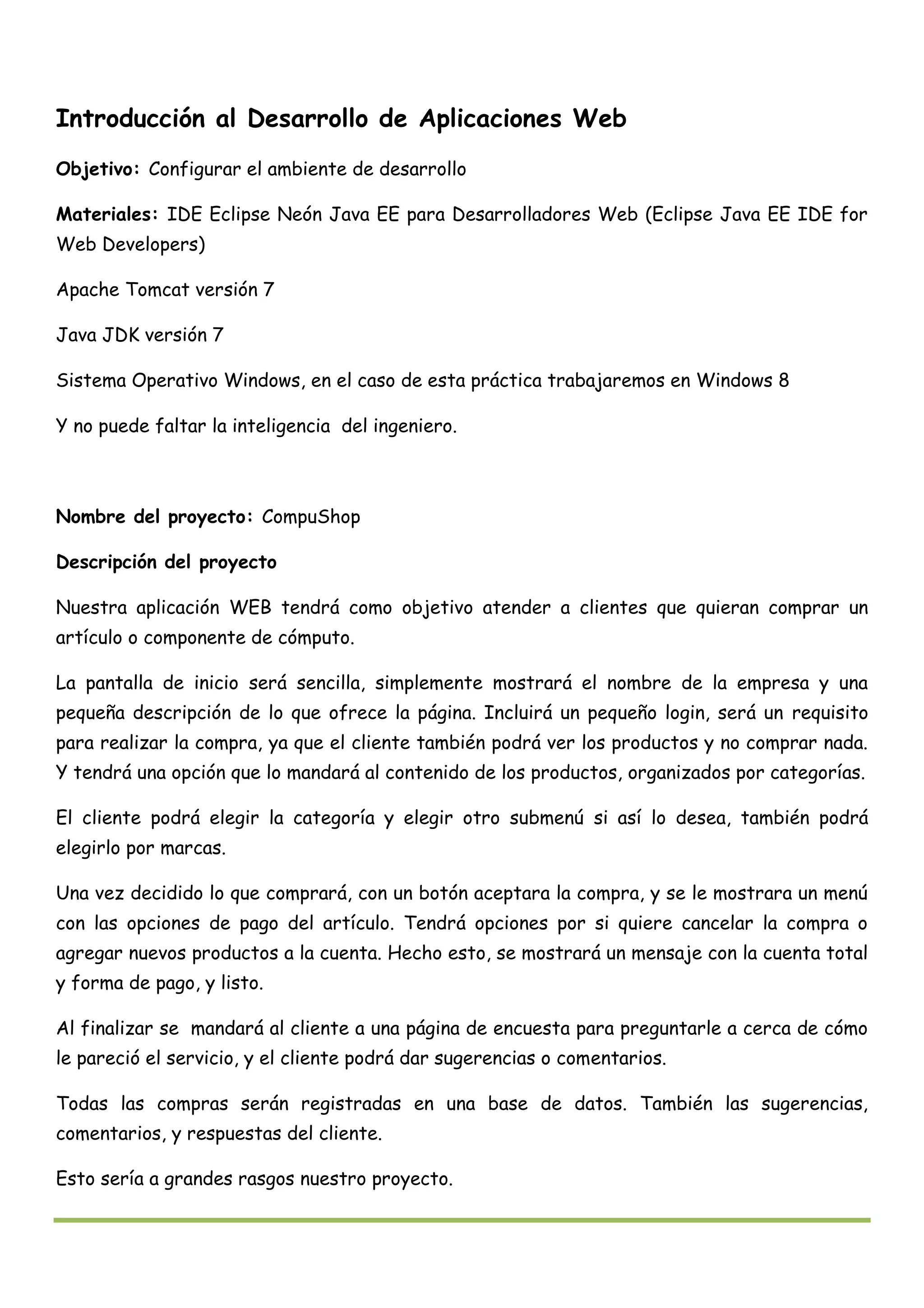 Introducción al Desarrollo de Aplicaciones Web
Objetivo: Configurar el ambiente de desarrollo
Materiales: IDE Eclipse Neón Java EE para Desarrolladores Web (Eclipse Java EE IDE for
Web Developers)
Apache Tomcat versión 7
Java JDK versión 7
Sistema Operativo Windows, en el caso de esta práctica trabajaremos en Windows 8
Y no puede faltar la inteligencia del ingeniero.
Nombre del proyecto: CompuShop
Descripción del proyecto
Nuestra aplicación WEB tendrá como objetivo atender a clientes que quieran comprar un
artículo o componente de cómputo.
La pantalla de inicio será sencilla, simplemente mostrará el nombre de la empresa y una
pequeña descripción de lo que ofrece la página. Incluirá un pequeño login, será un requisito
para realizar la compra, ya que el cliente también podrá ver los productos y no comprar nada.
Y tendrá una opción que lo mandará al contenido de los productos, organizados por categorías.
El cliente podrá elegir la categoría y elegir otro submenú si así lo desea, también podrá
elegirlo por marcas.
Una vez decidido lo que comprará, con un botón aceptara la compra, y se le mostrara un menú
con las opciones de pago del artículo. Tendrá opciones por si quiere cancelar la compra o
agregar nuevos productos a la cuenta. Hecho esto, se mostrará un mensaje con la cuenta total
y forma de pago, y listo.
Al finalizar se mandará al cliente a una página de encuesta para preguntarle a cerca de cómo
le pareció el servicio, y el cliente podrá dar sugerencias o comentarios.
Todas las compras serán registradas en una base de datos. También las sugerencias,
comentarios, y respuestas del cliente.
Esto sería a grandes rasgos nuestro proyecto.
 