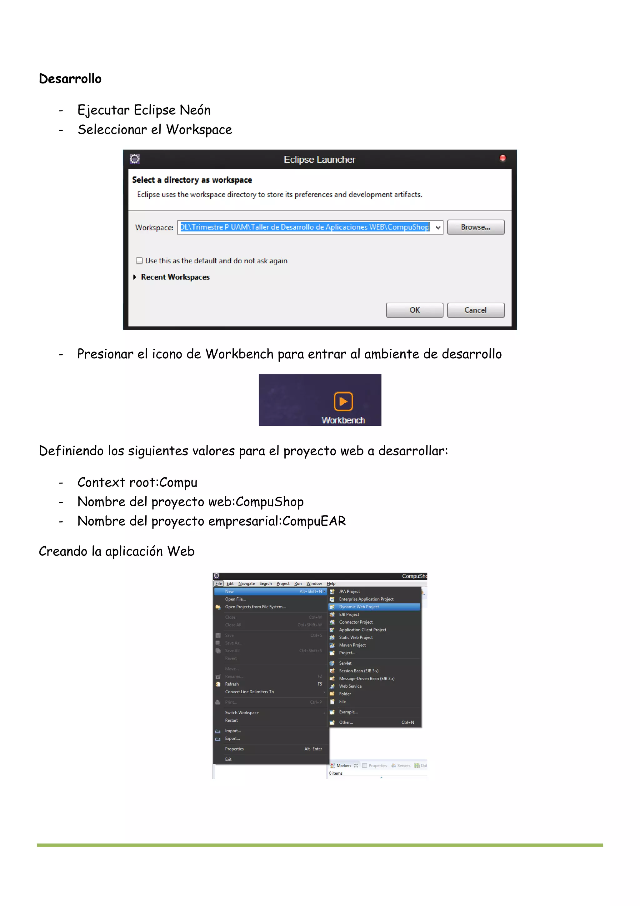 Desarrollo
- Ejecutar Eclipse Neón
- Seleccionar el Workspace
- Presionar el icono de Workbench para entrar al ambiente de desarrollo
Definiendo los siguientes valores para el proyecto web a desarrollar:
- Context root:Compu
- Nombre del proyecto web:CompuShop
- Nombre del proyecto empresarial:CompuEAR
Creando la aplicación Web
 