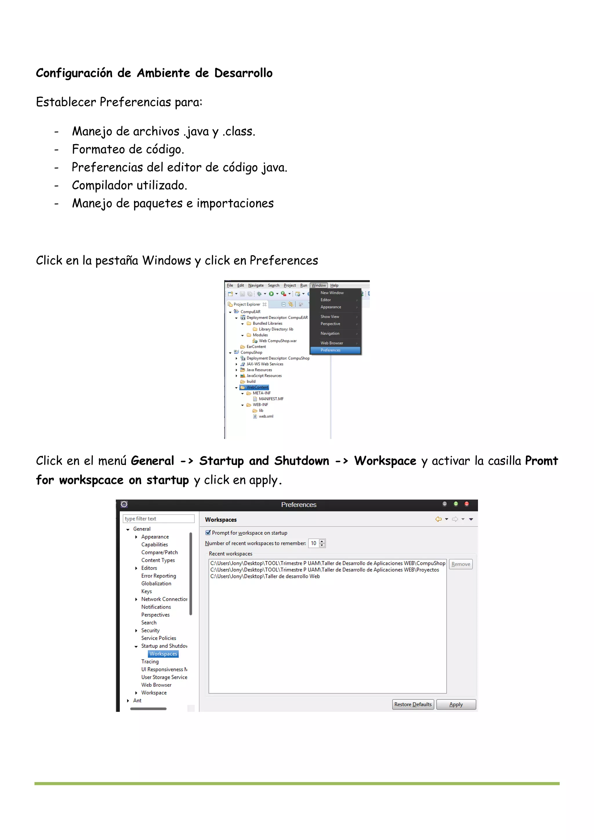 Configuración de Ambiente de Desarrollo
Establecer Preferencias para:
- Manejo de archivos .java y .class.
- Formateo de código.
- Preferencias del editor de código java.
- Compilador utilizado.
- Manejo de paquetes e importaciones
Click en la pestaña Windows y click en Preferences
Click en el menú General -> Startup and Shutdown -> Workspace y activar la casilla Promt
for workspcace on startup y click en apply.
 