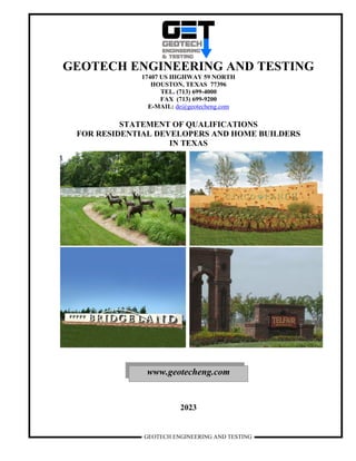 GEOTECH ENGINEERING AND TESTING
GEOTECH ENGINEERING AND TESTING
17407 US HIGHWAY 59 NORTH
HOUSTON, TEXAS 77396
TEL. (713) 699-4000
FAX (713) 699-9200
E-MAIL: de@geotecheng.com
STATEMENT OF QUALIFICATIONS
FOR RESIDENTIAL DEVELOPERS AND HOME BUILDERS
IN TEXAS
2023
www.geotecheng.com
 