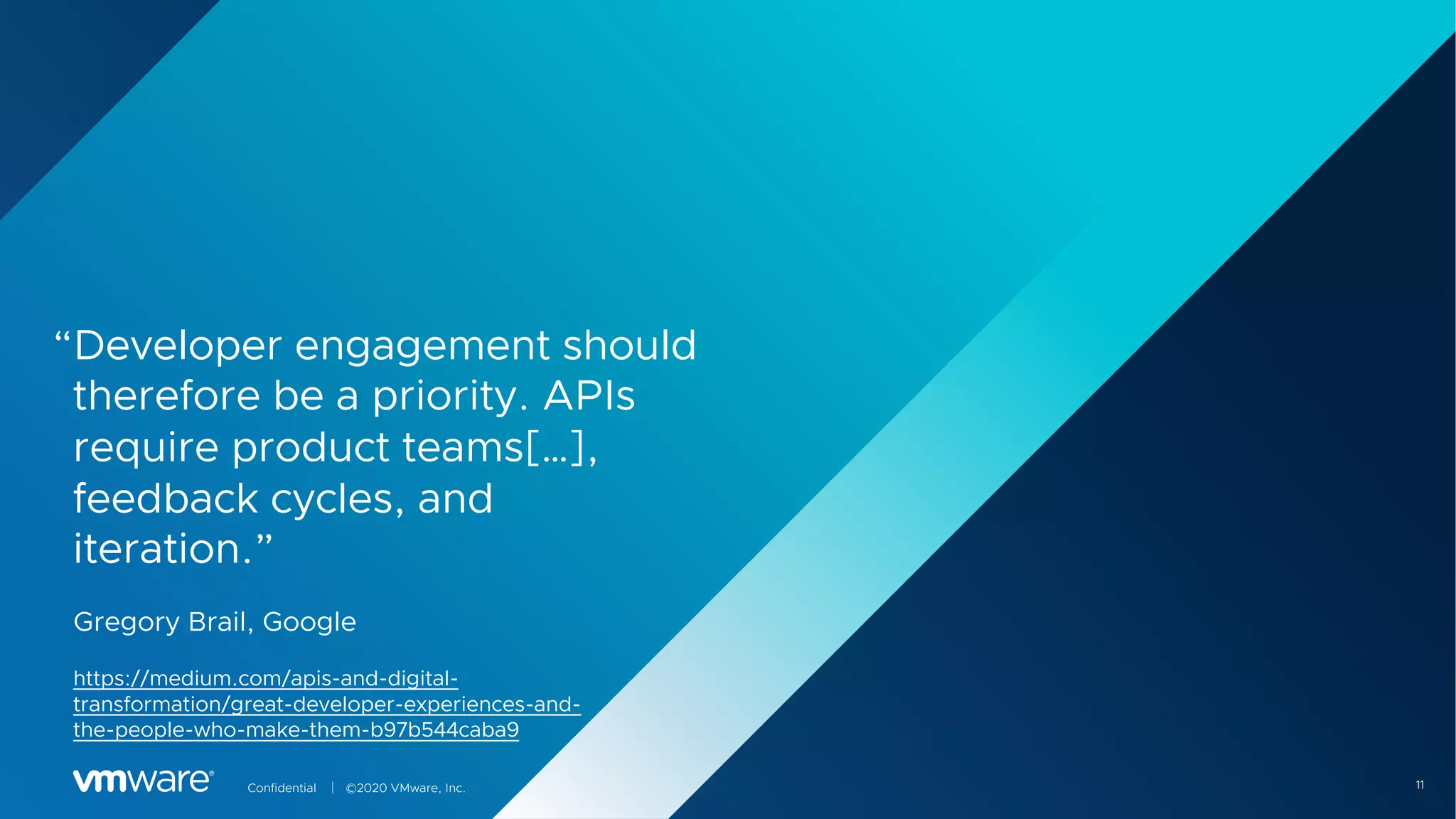 11Confidential │ ©2020 VMware, Inc.
“Developer engagement should
therefore be a priority. APIs
require product teams[…],
feedback cycles, and
iteration.”
Gregory Brail, Google
https://medium.com/apis-and-digital-
transformation/great-developer-experiences-and-
the-people-who-make-them-b97b544caba9
 