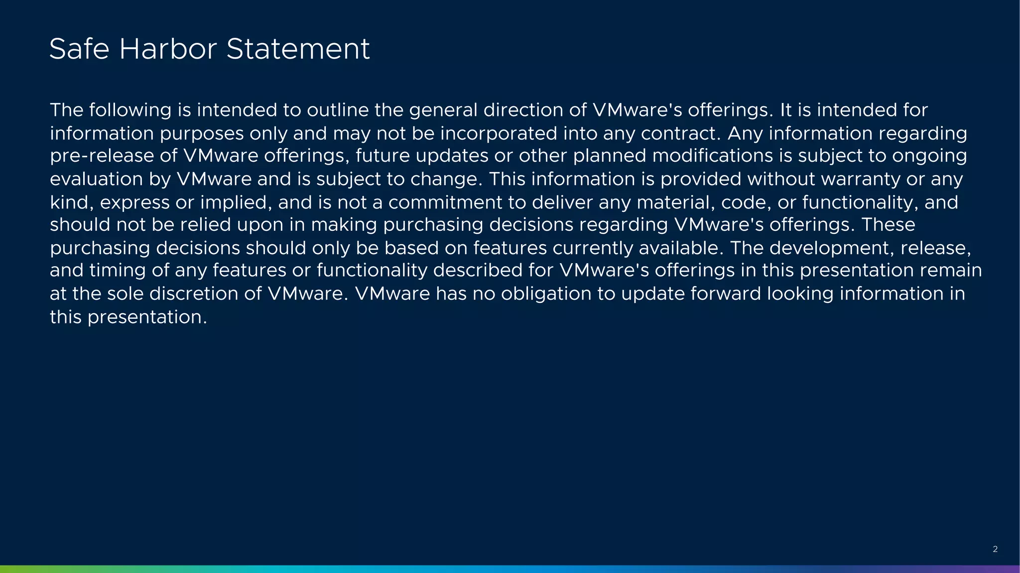 2
Safe Harbor Statement
The following is intended to outline the general direction of VMware's offerings. It is intended for
information purposes only and may not be incorporated into any contract. Any information regarding
pre-release of VMware offerings, future updates or other planned modifications is subject to ongoing
evaluation by VMware and is subject to change. This information is provided without warranty or any
kind, express or implied, and is not a commitment to deliver any material, code, or functionality, and
should not be relied upon in making purchasing decisions regarding VMware's offerings. These
purchasing decisions should only be based on features currently available. The development, release,
and timing of any features or functionality described for VMware's offerings in this presentation remain
at the sole discretion of VMware. VMware has no obligation to update forward looking information in
this presentation.
 