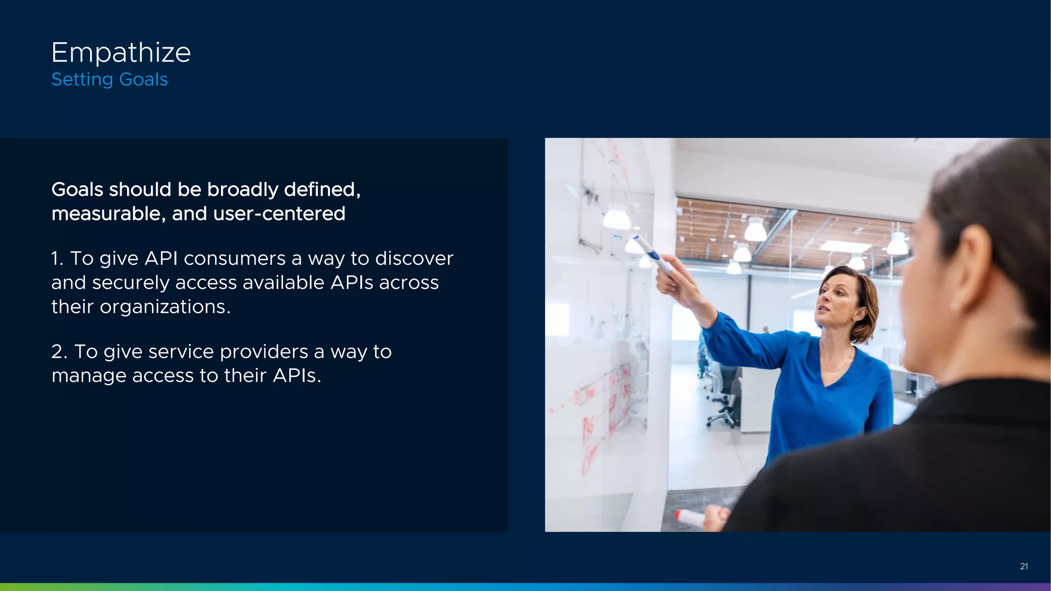 21
Goals should be broadly defined,
measurable, and user-centered
1. To give API consumers a way to discover
and securely access available APIs across
their organizations.
2. To give service providers a way to
manage access to their APIs.
Empathize
Setting Goals
 