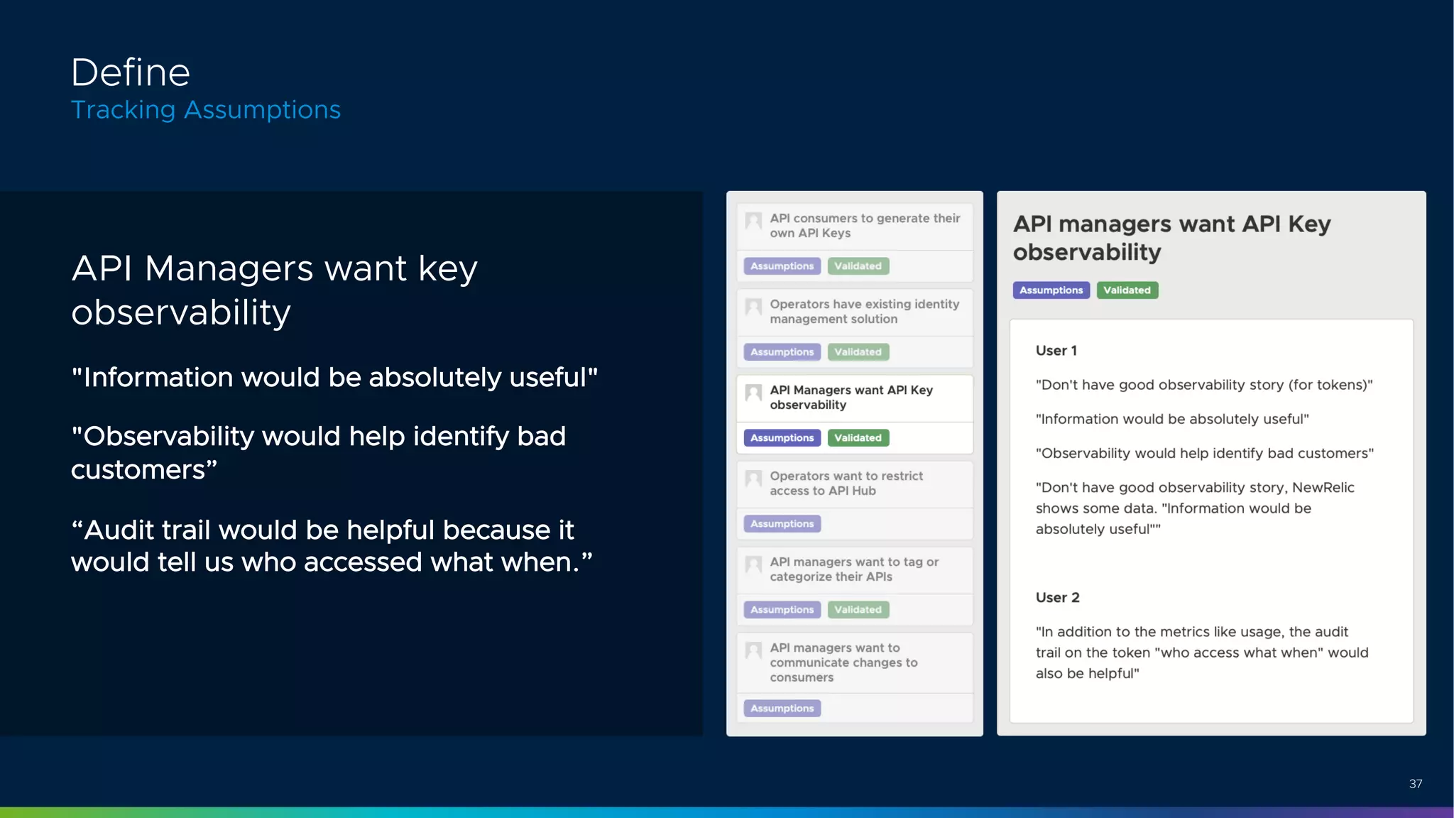 37
API Managers want key
observability
"Information would be absolutely useful"
"Observability would help identify bad
customers”
“Audit trail would be helpful because it
would tell us who accessed what when.”
Define
Tracking Assumptions
 