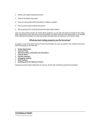 TUTORIALS POINT
Simply Easy Learning
 Where is the Impact Analysis Document?
 Where is the Design Document?
 Have you documented all the assumptions, limitations properly?
 Have you done review of all the documents?
 Did you get sign off on all the documents from all the stake holders?
Once you have positive answers for all the above questions, you are safe and ready to proceed for the coding.
Many organizations would have strict rules to be followed, but others would not have. Best practice is to complete
all the required documentation and take appropriate approvals before proceeding for the software coding.
Whatyoulearntoday,preparesyoufortomorrow!
So again it is one of the best practices to have documentation as much as possible. Few important documents
which will prepare you for future are:
 Design Approaches
 Tips and Tricks
 Special functions, commands and instructions
 Lessons learnt
 Peculiar situations
 Debugging methods
 Best Practices
 Anything which can help you in future
Keeping documents electronically does not cost you. So let's start maintaining required documentation.
 