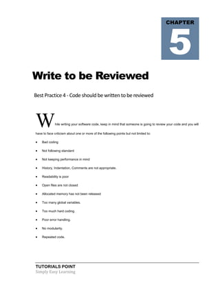 TUTORIALS POINT
Simply Easy Learning
Write to be Reviewed
Best Practice 4 - Code should be written to be reviewed
While writing your software code, keep in mind that someone is going to review your code and you will
have to face criticism about one or more of the following points but not limited to:
 Bad coding
 Not following standard
 Not keeping performance in mind
 History, Indentation, Comments are not appropriate.
 Readability is poor
 Open files are not closed
 Allocated memory has not been released
 Too many global variables.
 Too much hard coding.
 Poor error handling.
 No modularity.
 Repeated code.
CHAPTER
5
 