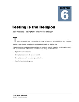 TUTORIALS POINT
Simply Easy Learning
Testing is the Religion
Best Practice 5 - Testing to be followed like a religion
Testing is mandatory after every small or big change no matter how tight schedule you have or you just
changed a small comment inside the code, you have testing due for the changed code.
There is nothing like trust while developing software, no matter how expert or how senior you are in writing source
code, you would have to perform testing for each and every change you did in the code.
 Tight schedule, no compromise
 Changed just a comment, still you have to test it
 Changed just a variable name, testing has to be done
 If you feel lazy...it's too dangerous
CHAPTER
6
 