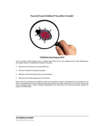 TUTORIALS POINT
Simply Easy Learning
Ifyoudon'twanttofollowit?Youwillbeintrouble!
Celebrateeverybugyoufind
Yes you should not feel unhappy if you or another tester finds a bug in your software source code. Following are
the enough reasons to celebrate this important discovery:
 Bugs are your enemies, so you have killed one.
 Now your software is having one bug less.
 Mistakes are good as long as they are not repeating.
 What you learn today prepares you for tomorrow.
Same time do not criticize any developer in case any bug arises in his/her code because so far at least I do not
know any programmer who can write bug free source code in the world, second this is one of the reasons we
have a separate phase in SDLC (Software Development Life Cycle) which we call post production support (or
support & maintenance).
 