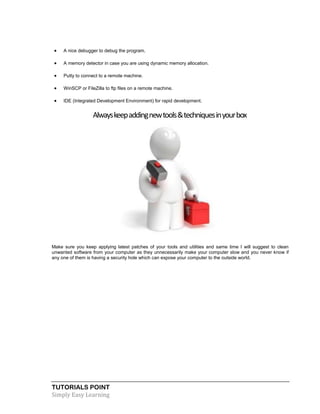 TUTORIALS POINT
Simply Easy Learning
 A nice debugger to debug the program.
 A memory detector in case you are using dynamic memory allocation.
 Putty to connect to a remote machine.
 WinSCP or FileZilla to ftp files on a remote machine.
 IDE (Integrated Development Environment) for rapid development.
Alwayskeepaddingnewtools&techniquesinyourbox
Make sure you keep applying latest patches of your tools and utilities and same time I will suggest to clean
unwanted software from your computer as they unnecessarily make your computer slow and you never know if
any one of them is having a security hole which can expose your computer to the outside world.
 